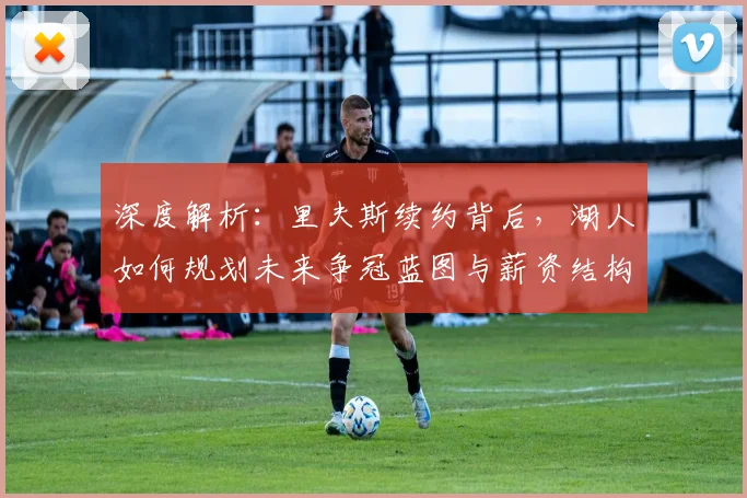 深度解析：里夫斯续约背后，湖人如何规划未来争冠蓝图与薪资结构