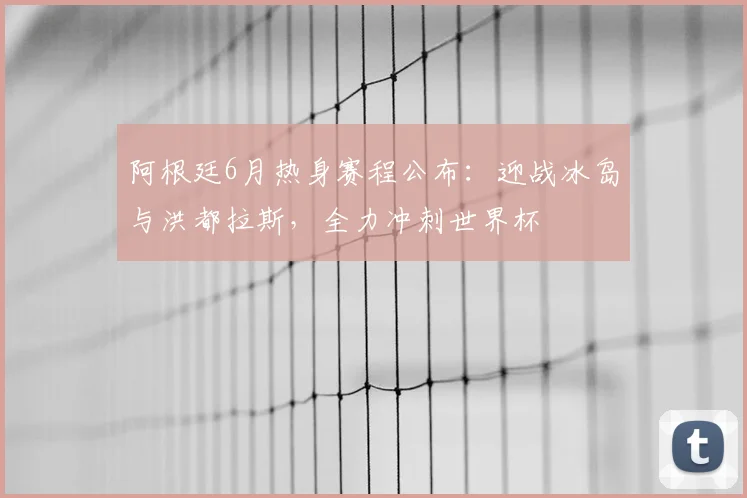 阿根廷6月热身赛程公布：迎战冰岛与洪都拉斯，全力冲刺世界杯