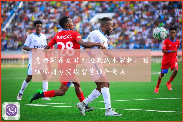 詹姆斯最后时刻拖延战术解析：篮球规则与实战智慧的平衡点