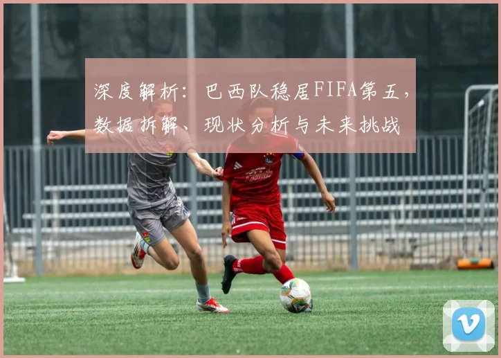 深度解析：巴西队稳居FIFA第五，数据拆解、现状分析与未来挑战