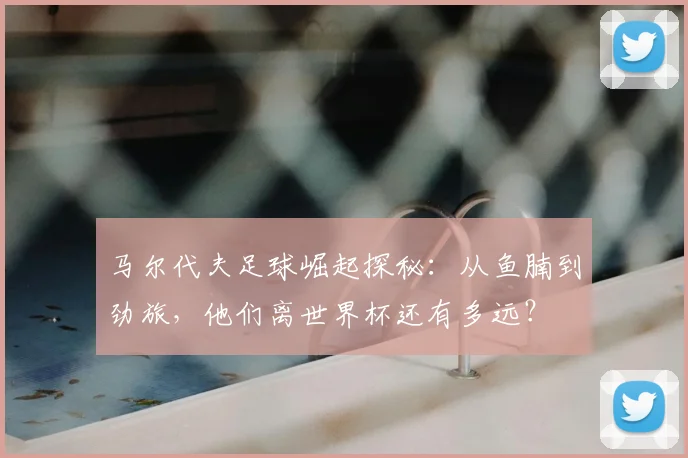 马尔代夫足球崛起探秘:从鱼腩到劲旅,他们离世界杯还有多远?