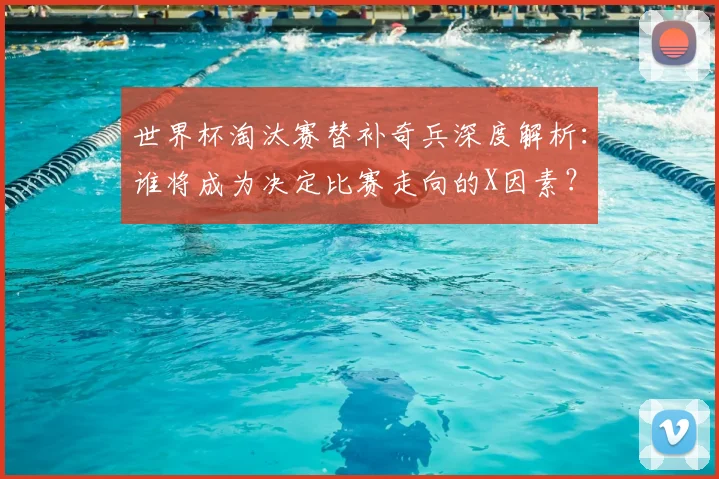 世界杯淘汰赛替补奇兵深度解析：谁将成为决定比赛走向的X因素？