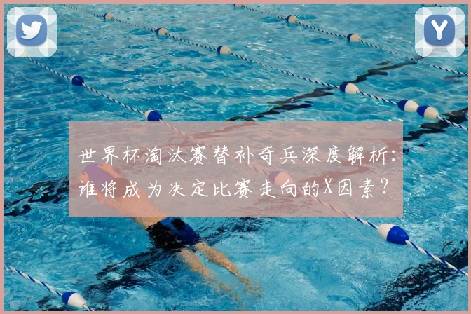 世界杯淘汰赛替补奇兵深度解析：谁将成为决定比赛走向的X因素？