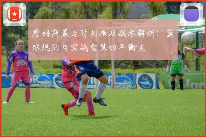 詹姆斯最后时刻拖延战术解析：篮球规则与实战智慧的平衡点