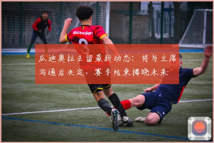 瓜迪奥拉去留最新动态:将与主席沟通后决定,赛季结束揭晓未来