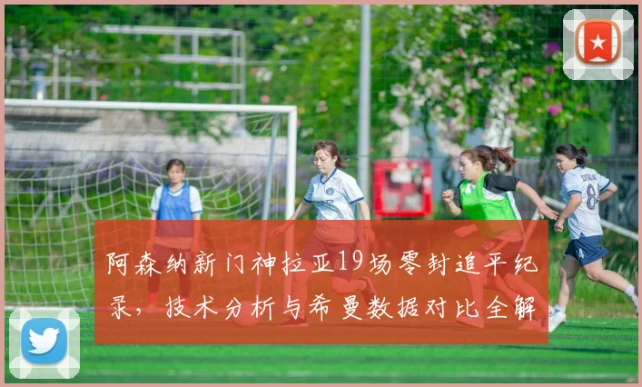 阿森纳新门神拉亚19场零封追平纪录,技术分析与希曼数据对比全解析